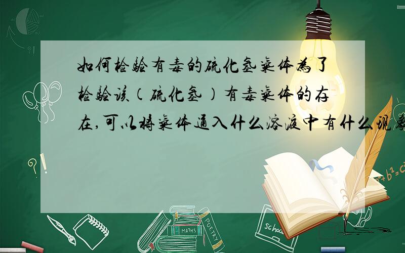 如何检验有毒的硫化氢气体为了检验该（硫化氢）有毒气体的存在,可以将气体通入什么溶液中有什么现象,并写下化学方程式；或利用湿润的什么观察有什么现象.