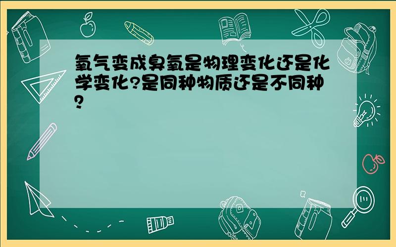 氧气变成臭氧是物理变化还是化学变化?是同种物质还是不同种？