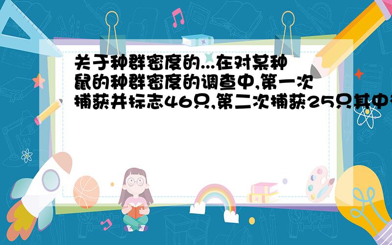 关于种群密度的...在对某种鼠的种群密度的调查中,第一次捕获并标志46只,第二次捕获25只其中有标志鼠12只,该种群的总数量是96..我想知道这96怎么算出来滴.