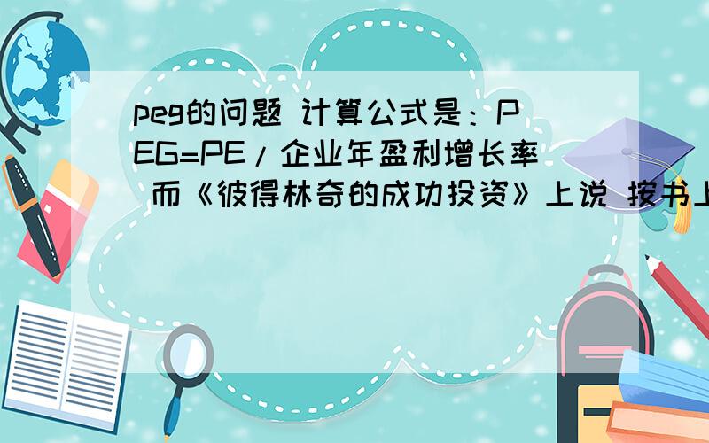 peg的问题 计算公式是：PEG=PE/企业年盈利增长率 而《彼得林奇的成功投资》上说 按书上说 明明就是增长率/PE