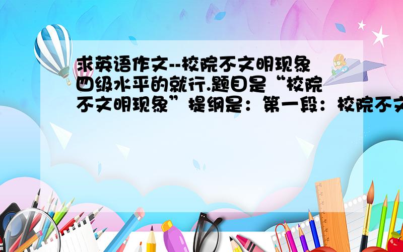 求英语作文--校院不文明现象四级水平的就行.题目是“校院不文明现象”提纲是：第一段：校院不文明现象表现.   第二段：原因1、2、3.   第三段：我的看法字数要求：120字左右请注意：是