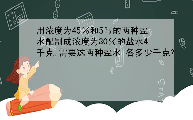 用浓度为45％和5％的两种盐水配制成浓度为30％的盐水4千克,需要这两种盐水 各多少千克?