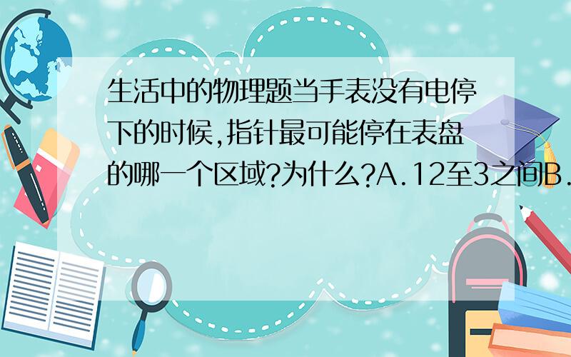 生活中的物理题当手表没有电停下的时候,指针最可能停在表盘的哪一个区域?为什么?A.12至3之间B.3至6之间C.6至9之间D.9至12之间手表内部是有齿轮的，需要考虑力矩的原因吗？