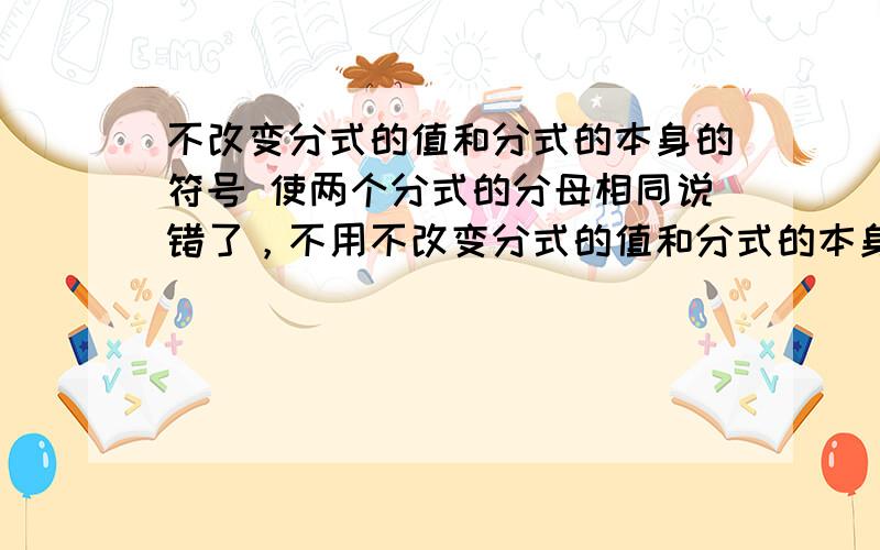 不改变分式的值和分式的本身的符号 使两个分式的分母相同说错了，不用不改变分式的值和分式的本身的符号，使两个分式的分母相同