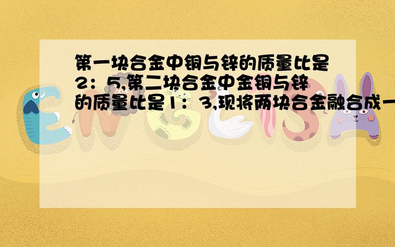 第一块合金中铜与锌的质量比是2：5,第二块合金中金铜与锌的质量比是1：3,现将两块合金融合成一块,求新合金中金与银的质量比