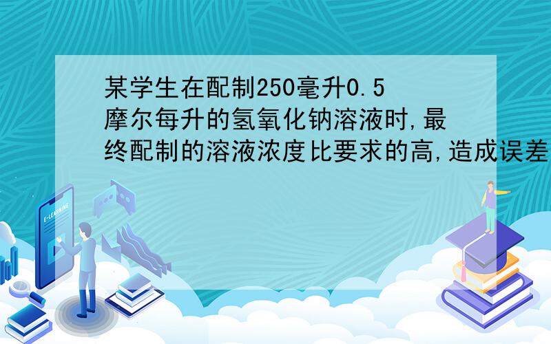 某学生在配制250毫升0.5摩尔每升的氢氧化钠溶液时,最终配制的溶液浓度比要求的高,造成误差的原因?