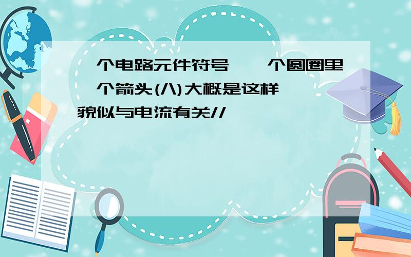 一个电路元件符号,一个圆圈里一个箭头(/\)大概是这样,貌似与电流有关//