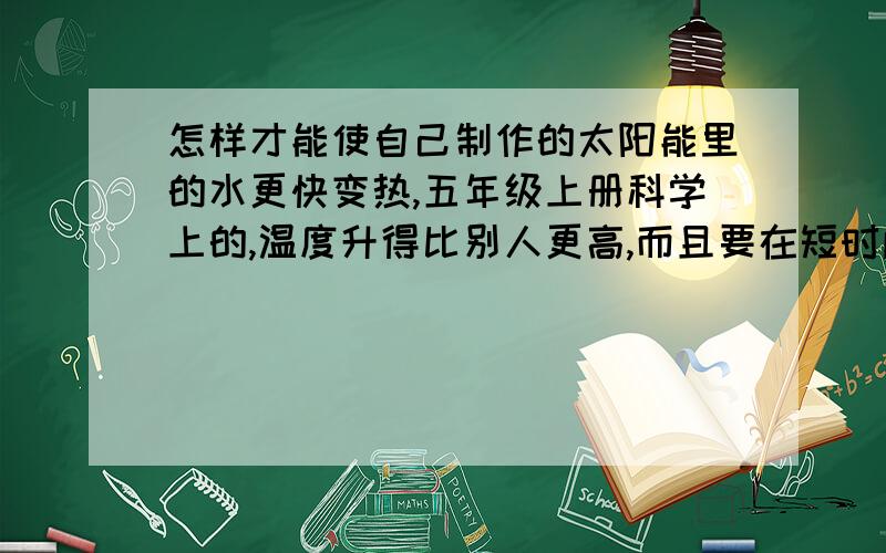 怎样才能使自己制作的太阳能里的水更快变热,五年级上册科学上的,温度升得比别人更高,而且要在短时间内