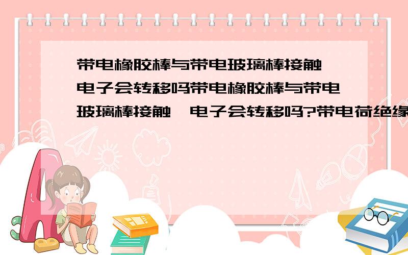 带电橡胶棒与带电玻璃棒接触 电子会转移吗带电橡胶棒与带电玻璃棒接触,电子会转移吗?带电荷绝缘体接触,电子会转移吗?不带电绝缘体与带电金属接触,电子会转移吗?带电绝缘体与不带电金