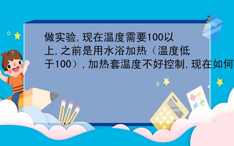 做实验,现在温度需要100以上,之前是用水浴加热（温度低于100）,加热套温度不好控制,现在如何选择?