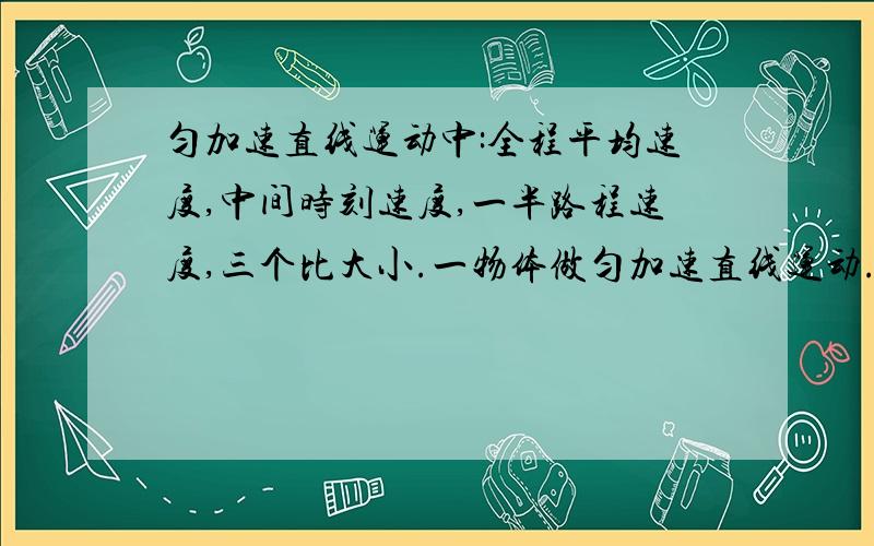 匀加速直线运动中:全程平均速度,中间时刻速度,一半路程速度,三个比大小.一物体做匀加速直线运动.他运动全程的平均速度,他运动到中间时刻的速度,经过全程一半位置时的速度.三个比大小.