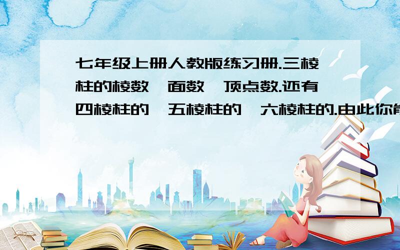 七年级上册人教版练习册.三棱柱的棱数、面数、顶点数.还有四棱柱的、五棱柱的、六棱柱的.由此你能发现什么规律?你能写出十二棱柱有多少条棱?多少个面?多少个顶点吗?