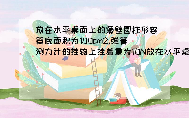 放在水平桌面上的薄壁圆柱形容器底面积为100cm2,弹簧测力计的挂钩上挂着重为10N放在水平桌面上的薄壁圆柱形容器底面积为100cm2，弹簧测力计的挂钩上挂着重为10N的物体，现将物体浸没在水