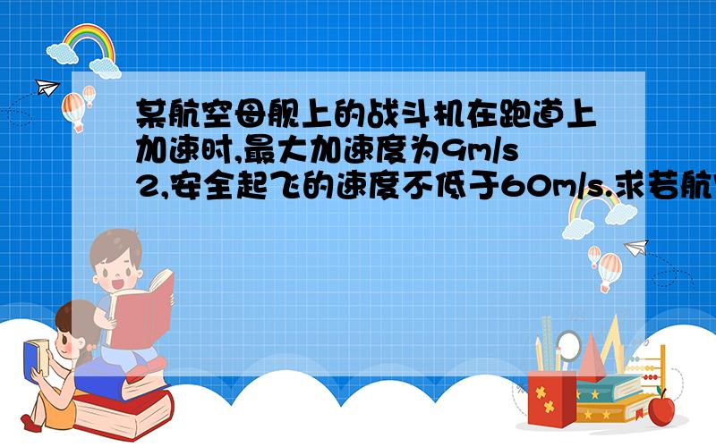 某航空母舰上的战斗机在跑道上加速时,最大加速度为9m/s2,安全起飞的速度不低于60m/s.求若航空母舰的跑道长为72m,为使飞机能安全起飞,航空母舰必须沿飞机起飞的方向迅速前进,同时给飞机获