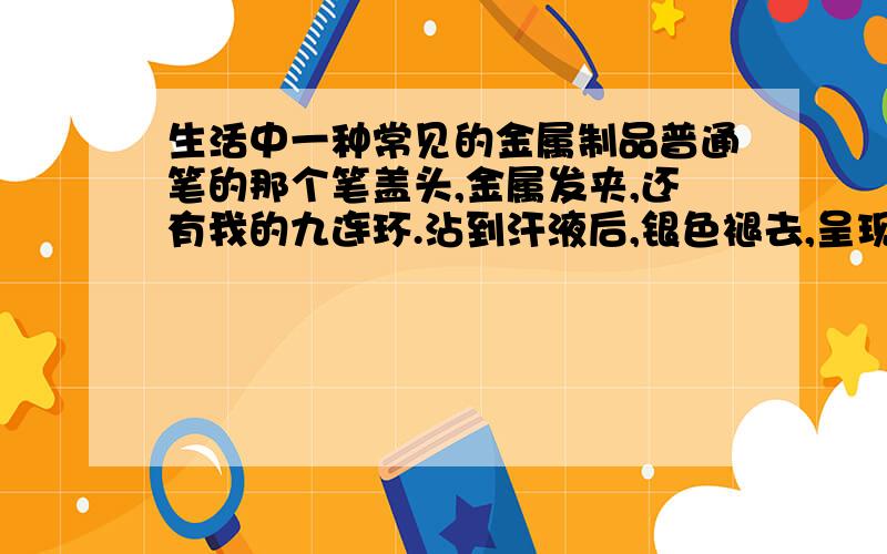 生活中一种常见的金属制品普通笔的那个笔盖头,金属发夹,还有我的九连环.沾到汗液后,银色褪去,呈现橙红色,有刺激性气味,闻到后我感觉有点难受,胸闷.笔盖头除了红色还会出现黑色.这是什