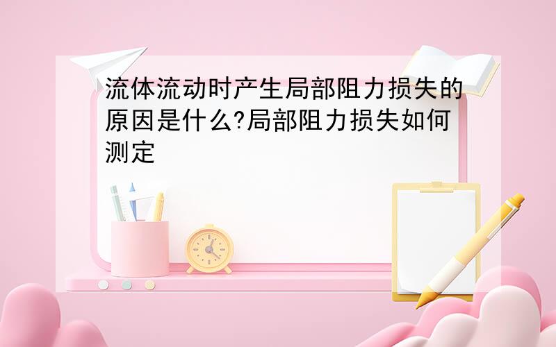 流体流动时产生局部阻力损失的原因是什么?局部阻力损失如何测定