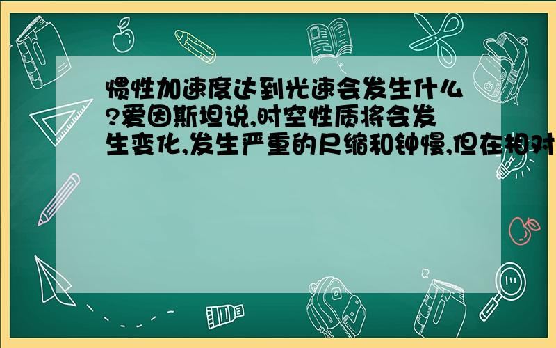 惯性加速度达到光速会发生什么?爱因斯坦说,时空性质将会发生变化,发生严重的尺缩和钟慢,但在相对静止的环境下会是什么速度呢?