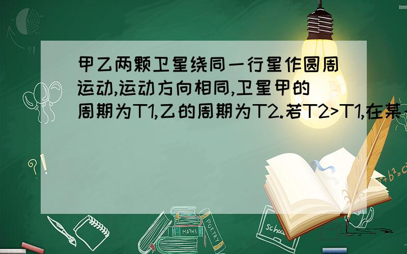 甲乙两颗卫星绕同一行星作圆周运动,运动方向相同,卫星甲的周期为T1,乙的周期为T2.若T2>T1,在某一时刻v0两颗卫星相遇（两卫星距离最近）1.至少经过多长时间,两卫星又相遇?2.至少经过多长时