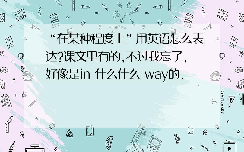 “在某种程度上”用英语怎么表达?课文里有的,不过我忘了,好像是in 什么什么 way的.