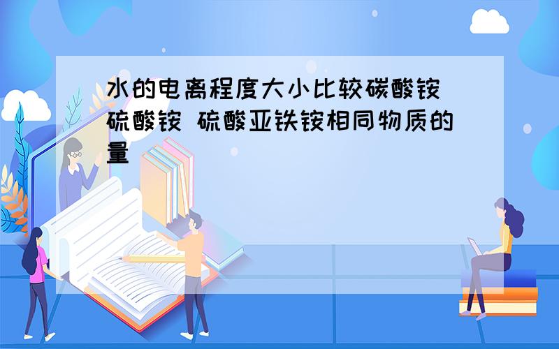 水的电离程度大小比较碳酸铵 硫酸铵 硫酸亚铁铵相同物质的量