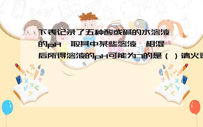 下表记录了五种酸或碱的水溶液的pH,取其中某些溶液,相混后所得溶液的pH可能为7的是（）请火速支援!下表记录了五种酸或碱的水溶液的pH,取其中某些溶液,相混后所得溶液的pH可能为7的是（