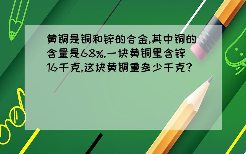 黄铜是铜和锌的合金,其中铜的含量是68%.一块黄铜里含锌16千克,这块黄铜重多少千克?