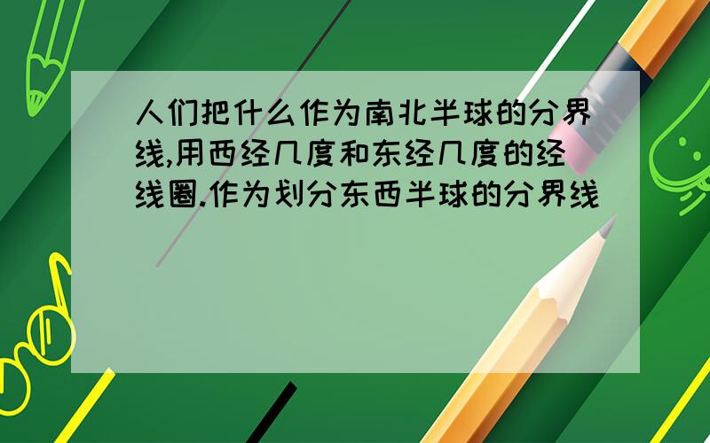 人们把什么作为南北半球的分界线,用西经几度和东经几度的经线圈.作为划分东西半球的分界线