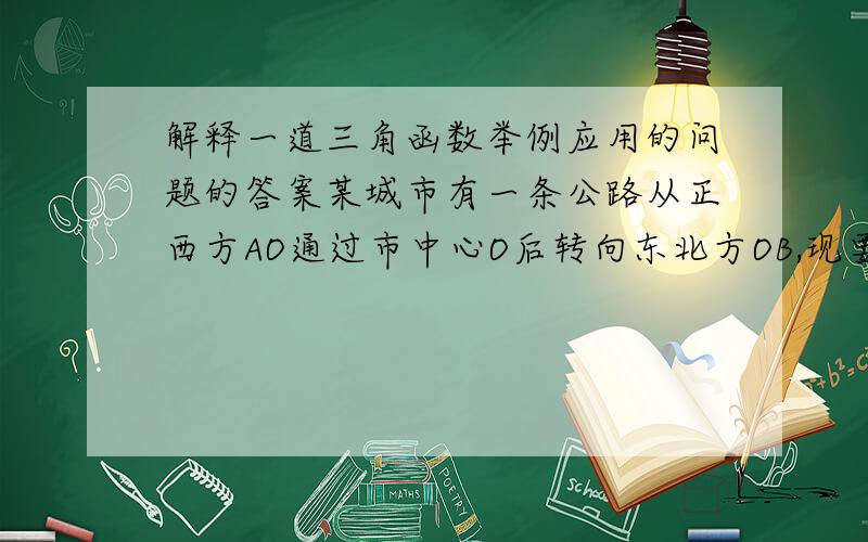 解释一道三角函数举例应用的问题的答案某城市有一条公路从正西方AO通过市中心O后转向东北方OB,现要修建一条铁路L,L在OA上设一站A,在OB上设一站B,铁路在AB部分为直线段,现要求市中心O与AB