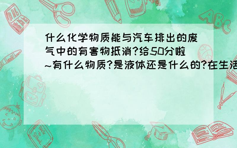 什么化学物质能与汽车排出的废气中的有害物抵消?给50分啦~有什么物质?是液体还是什么的?在生活中什么东西中有呢?对人体有害吗?答得详细和答完的再加40分.不满意的免谈.