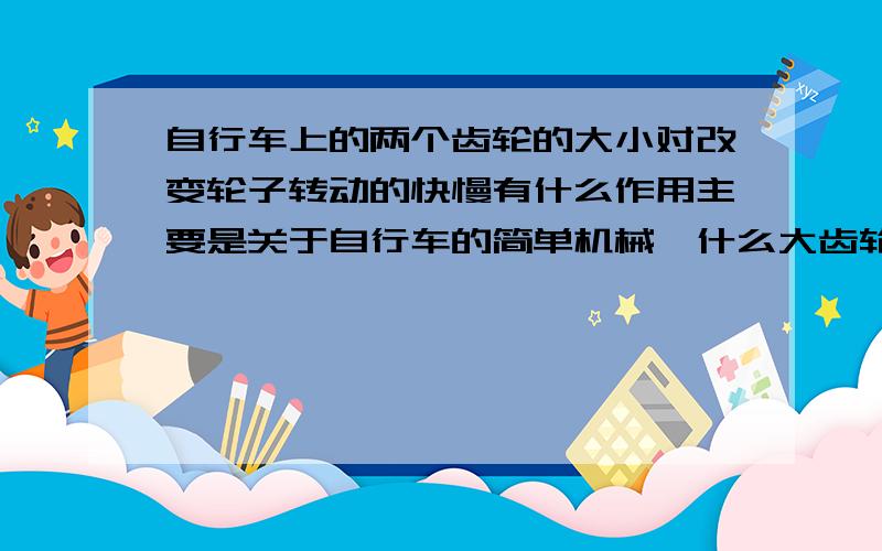 自行车上的两个齿轮的大小对改变轮子转动的快慢有什么作用主要是关于自行车的简单机械,什么大齿轮之类的!