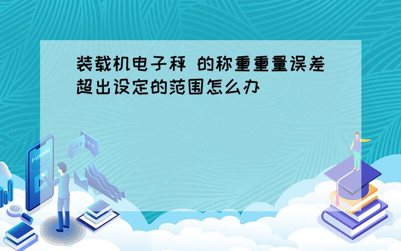 装载机电子秤 的称重重量误差超出设定的范围怎么办