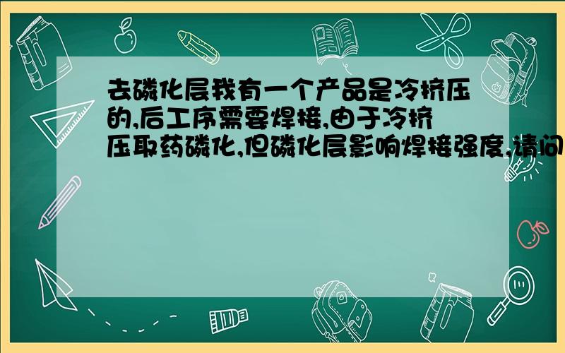 去磷化层我有一个产品是冷挤压的,后工序需要焊接,由于冷挤压取药磷化,但磷化层影响焊接强度,请问怎么才能快速的去掉磷化层,并保护产品不锈蚀,