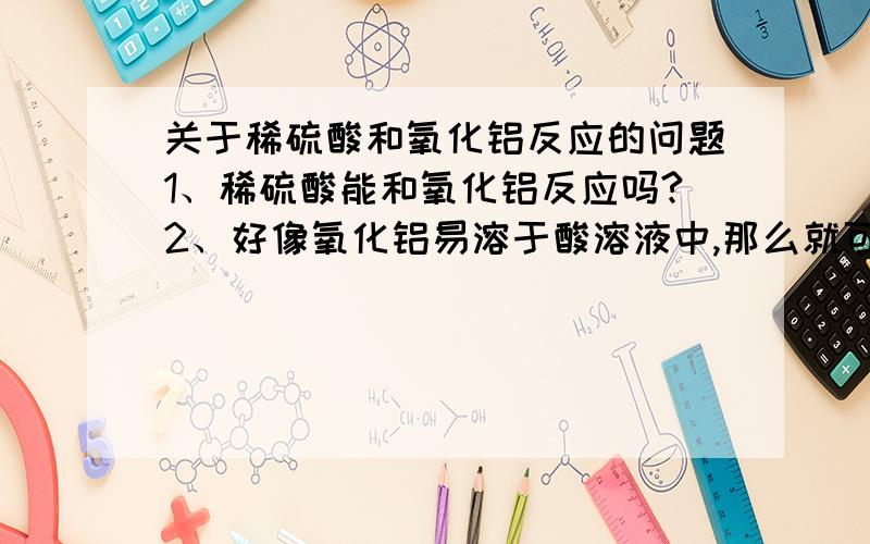 关于稀硫酸和氧化铝反应的问题1、稀硫酸能和氧化铝反应吗?2、好像氧化铝易溶于酸溶液中,那么就可以溶于稀硫酸中了,是吗?