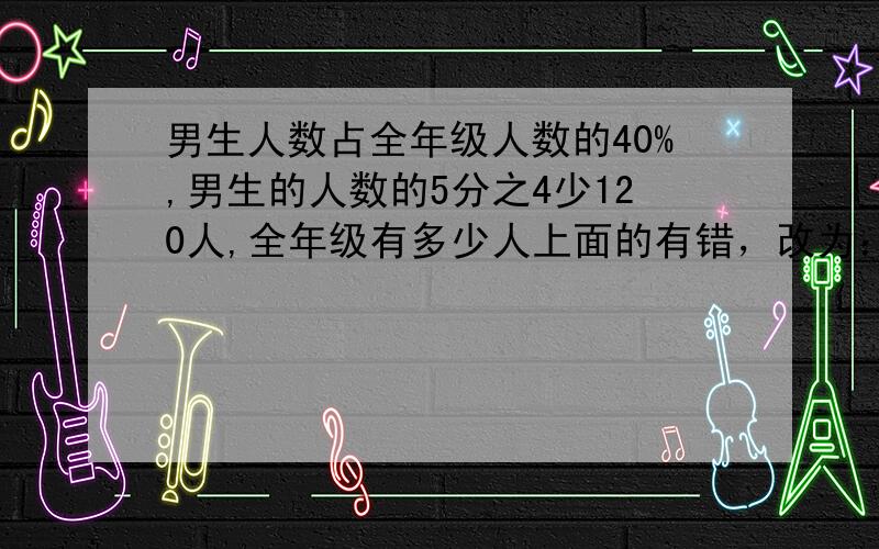 男生人数占全年级人数的40%,男生的人数的5分之4少120人,全年级有多少人上面的有错，改为：男生人数占全年级人数的40%，男生人数比全年级总人数的五分之四少120人，全年级有多少人.