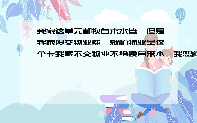 我家这单元都换自来水管,但是我家没交物业费,就怕物业拿这个卡我家不交物业不给换自来水,我想问,我家住5楼,我家如果不换自来水管,那么我们单元是不是都换不成啊?还是一样能换,就把我