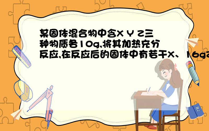 某固体混合物中含X Y Z三种物质各10g,将其加热充分反应,在反应后的固体中有若干X、16gZ和8g新物质w,无其他产物.则参加反应的X和Y的质量比为?