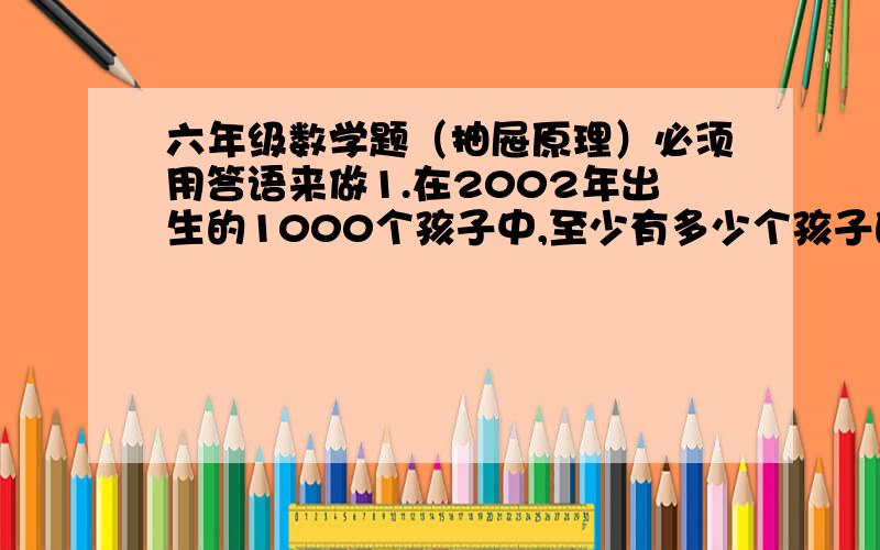 六年级数学题（抽屉原理）必须用答语来做1.在2002年出生的1000个孩子中,至少有多少个孩子的生日相同,为什么?2.有红色、白色、黑色的筷子各10根混放在一起,如果让你闭上双眼去摸,你至少要