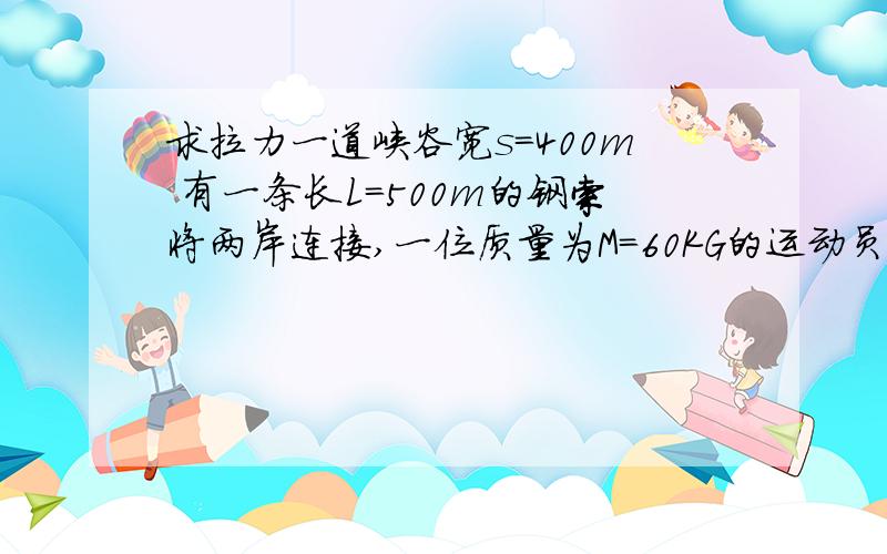 求拉力一道峡谷宽s=400m 有一条长L=500m的钢索将两岸连接,一位质量为M=60KG的运动员在利用钢索、滑轮通过峡谷时不慎中途停下.若不计钢索滑轮的质量与运动员与钢索的摩擦,求运动员停下时钢