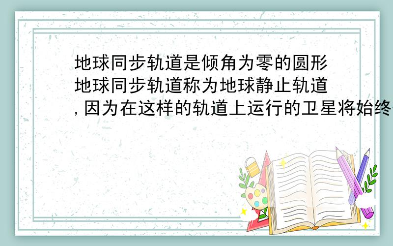 地球同步轨道是倾角为零的圆形地球同步轨道称为地球静止轨道,因为在这样的轨道上运行的卫星将始终位于赤道某地的上空,相对于地球表面是静止的.这种轨道卫星的地面高度约为 3.6万千米