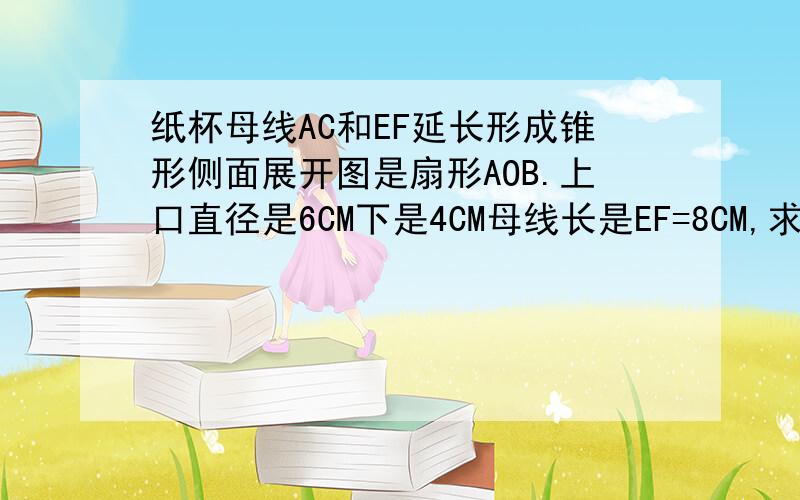 纸杯母线AC和EF延长形成锥形侧面展开图是扇形AOB.上口直径是6CM下是4CM母线长是EF=8CM,求圆心角和表面积