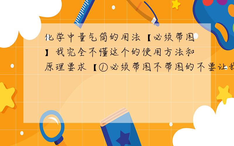 化学中量气筒的用法【必须带图】我完全不懂这个的使用方法和原理要求【①必须带图不带图的不要让我见到你的答案②从头到尾完整地说一遍】【连通器原理我明白】讲懂的给100财富值跪