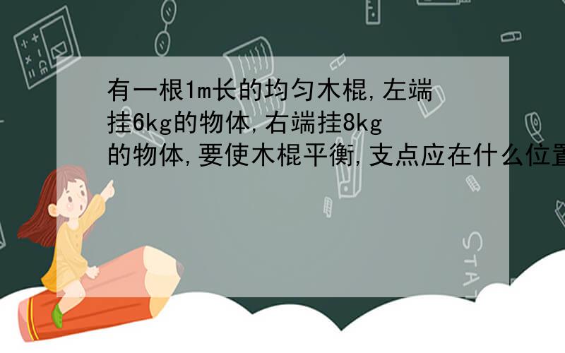 有一根1m长的均匀木棍,左端挂6kg的物体,右端挂8kg的物体,要使木棍平衡,支点应在什么位置,如果两端再加2kg的物体,应怎样移动支点的位置