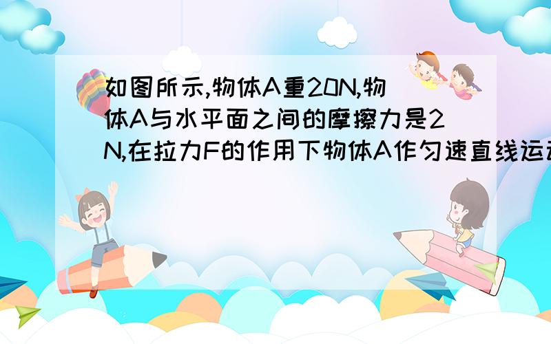 如图所示,物体A重20N,物体A与水平面之间的摩擦力是2N,在拉力F的作用下物体A作匀速直线运动如图所示,物体A重20N,物体A与水平面之间的摩擦力是2N,在拉力F的作用下物体A作匀速直线运动，则拉