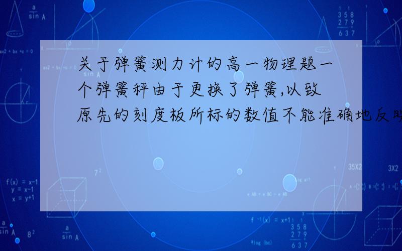 关于弹簧测力计的高一物理题一个弹簧秤由于更换了弹簧,以致原先的刻度板所标的数值不能准确地反映实际情况.经测试,此弹簧秤不挂重物时,示数为2N；挂50N的重物时,示数是47N（弹簧仍在弹