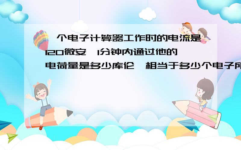 一个电子计算器工作时的电流是120微安,1分钟内通过他的电荷量是多少库伦,相当于多少个电子所带的电量