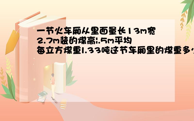 一节火车厢从里面量长13m宽2.7m装的煤高|.5m平均每立方煤重l.33吨这节车厢里的煤重多少吨请指教