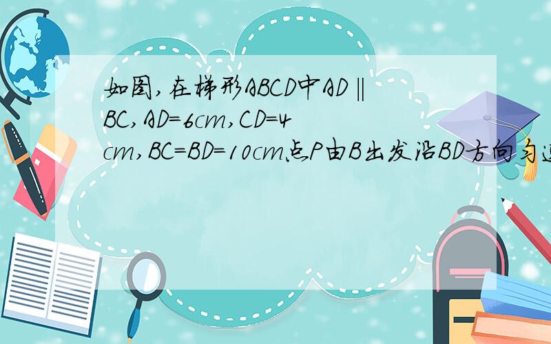 如图,在梯形ABCD中AD‖BC,AD=6cm,CD=4cm,BC=BD=10cm点P由B出发沿BD方向匀速运动,速度为1cm/s；同时,线段EF由DC出发沿DA方向匀速运动,速度为1cm/s,交BD与Q,连结PE.若设运动时间为t（s）（0＜t＜5）.（1）当t