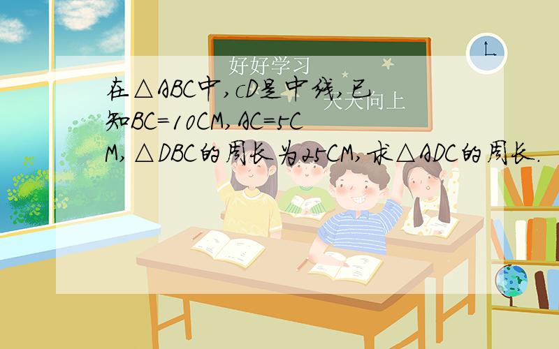 在△ABC中,cD是中线,已知BC=10CM,AC=5CM,△DBC的周长为25CM,求△ADC的周长.