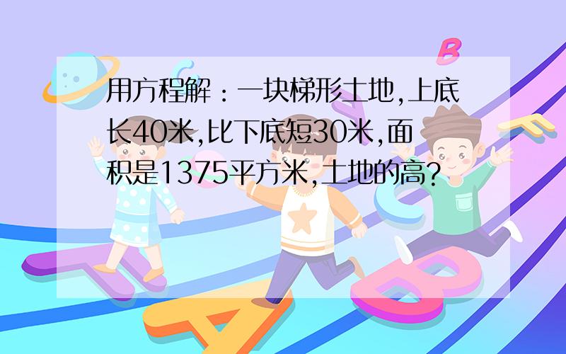 用方程解：一块梯形土地,上底长40米,比下底短30米,面积是1375平方米,土地的高?