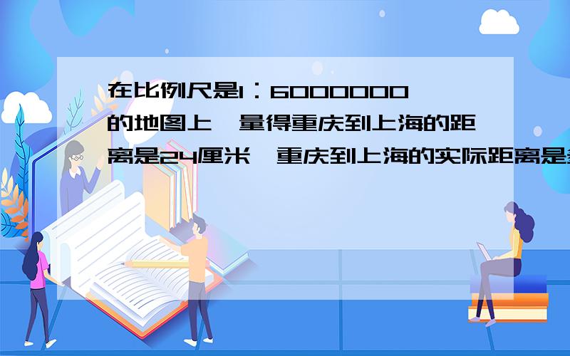 在比例尺是1：6000000的地图上,量得重庆到上海的距离是24厘米,重庆到上海的实际距离是多少千米?